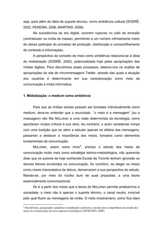 seja, para além da ideia de suporte técnico, como ambiência cultural (SODRÉ,
2002; PEREIRA, 2006; MARTINO, 2008).
        Na sociotécnica da era digital, ocorrem rupturas no pólo de emissão
(centralizado na mídia de massa), permitindo a um número infinitamente maior
de atores participar do processo de produção, distribuição e compartilhamento
de conteúdo e informações.
        A perspectiva do conceito de meio como ambiência relaciona-se à ideia
de midiatização (SODRÉ, 2002), potencializada hoje pelas apropriações das
mídias digitais. Para discutirmos esses processos, detemo-nos na análise de
apropriações do site de micromensagens Twitter, através das quais a atuação
dos usuários é determinante em sua caracterização como meio de
comunicação e mídia informativa.


1. Midiatização: o medium como ambiência


        Para que as mídias sociais possam ser tomadas individualmente como
medium, deve-se entender que o enunciado “o meio é a mensagem” (ou a
massagem) não filia McLuhan a uma visão determinista da tecnologia, como
apontaram muitos críticos à sua obra. Ao contrário, o autor canadense rompe
com uma tradição que se atém a estudar apenas os efeitos das mensagens,
passando a destacar a importância dos meios, tomados como elementos
fundamentais da comunicação.
        McLuhan, assim como Innis4, prioriza o estudo dos meios de
comunicação muito mais como estratégia teórico-metodológica, não querendo
dizer que os autores da hoje conhecida Escola de Toronto tenham ignorado os
demais fatores envolvidos na comunicação. Ao contrário, ao eleger os meios
como chave interpretativa de leitura, demarcaram a sua perspectiva de estudo,
filiando-se, por meio do núcleo duro de suas propostas, a uma teoria
essencialmente comunicacional.
        Se é a partir dos meios que a teoria de McLuhan permite analisarmos a
sociedade, o meio não é apenas o suporte técnico, o canal neutro, invisível
pelo qual fluem as mensagens da mídia. O meio mcluhaniano, como fica claro

4
 Harold Innis, pesquisador canadense considerado o primeiro a atentar para a importância do estudo dos
meios de comunicação em seus aspectos tecnológicos (MARTINO, 2008).
 
