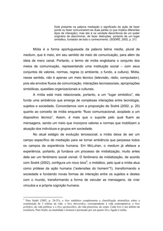 Está presente na palavra mediação o significado da ação de fazer
                            ponte ou fazer comunicarem-se duas partes (o que implica diferentes
                            tipos de interação), mas isto é na verdade decorrência de um poder
                            originário de descriminar, de fazer distinções, portanto de um lugar
                            simbólico, fundador de todo o conhecimento. (SODRÉ, 2002, p. 21)


        Mídia é a forma aportuguesada da palavra latina media, plural de
medium, que é meio, em seu sentido de meio de comunicação, para além da
ideia de mero canal. Portanto, o termo de mídia englobaria o conjunto dos
meios de comunicação, representando uma instituição social – com seus
conjuntos de valores, normas, regras (o ambiente, o fundo, a cultura). Mídia,
nesse sentido, não é apenas um meio técnico (televisão, rádio, computador),
pois ela envolve fluxos de comunicação, interações tecnossociais, apropriações
simbólicas, questões organizacionais e culturais.
        A mídia está mais relacionada, portanto, a um “lugar simbólico”, ela
funda uma ambiência que emerge de complexas interações entre tecnologia,
sujeitos e sociedade. Concordamos com a proposição de Sodré (2002, p. 20)
quanto ao conceito de mídia enquanto “fluxo comunicacional, acoplado a um
dispositivo técnico”. Assim, é mais que o suporte pelo qual fluem as
mensagens, sendo um meio que incorpora valores e normas que mobilizam a
atuação dos indivíduos e grupos em sociedade.
        No atual estágio de evolução tenossocial, a mídia deixa de ser um
campo específico de mediação para se tornar ambiência que perpassa todos
os campos da experiência humana. Em McLuhan, o medium já afetava a
experiência, portanto, já fundava um processo de midiatização, muito antes
dela ser um fenômeno social visível. O fenômeno de midiatização, de acordo
com Sodré (2002), configura um novo bios5, o midiático, pelo qual a mídia atua
como prótese da ação humana (“extensões do homem”?), transformando a
sociedade e fundando novas formas de interação entre os sujeitos e destes
com o mundo, transformando a forma de veicular as mensagens, de criar
vínculos e a própria cognição humana.



5
  Para Sodré (2002, p. 24-25), o bios midiático complementa a classificação atistotélica sobre a
constituição de 3 esferas da vida: o bios theoretikos, correspondente à vida contemplativa; o bios
politikos, da vida política; e o bios apolaustikos, da vida prazerosa, do corpo. Cada bios é um âmbito da
existência. Para Sodré, na atualidade o homem é permeado por um quarto bios, ligado à mídia.
 