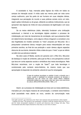 A sociedade é, hoje, marcada pelas lógicas da mídia em todos os
campos de interação social. A mídia cada vez menos pode ser vista como
campo autônomo, pois faz parte do ser humano em suas relações diárias,
integrando sua percepção do mundo e suas práticas sociais como um todo,
sejam ações individuais ou de grupo, afetando as esferas institucionais, que se
apropriam das lógicas da mídia em seus processos de legitimação e em seus
fazeres.
        Se os meios eletrônicos (rádio, televisão) fundaram uma civilização
audiovisual, a internet e as tecnologias digitais ampliam o processo de
midiatização, por meio de mecanismos de correlação, sem que possamos falar
em determinismo tecnológico, como alguns críticos chegaram a considerar uma
das fragilidades do modelo centrado no “meio” proposto por McLuhan. Se o
pesquisador canadense deixou margem para essas interpretações em seus
primeiros escritos, ao final de sua produção o autor clareou alguns aspectos
obscuros de sua teoria, deixando nítida a ideia de que o “meio” a que se referia
vai além de sua estrutura material.
        Na obra Laws of Media, escrito em parceria com o filho Eric, McLuhan
dá destaque à noção de ambiente, pela qual se filia a uma perspectiva cultural
que leva em conta aspectos sociais e simbólicos dos meios tecnológicos. Nela
McLuhan reconhece, com a noção de “base”6, que toda tecnologia é
condicionada pelo contexto sócio-histórico, do mesmo modo que sua
apropriação irá depender do ambiente cultural em que for empregada:


                            A base de qualquer tecnologia ou artefato é tanto a situação que o
                            origina, quanto a totalidade do ambiente (medium) de serviços e
                            desserviços que ele coloca em ação. Esses efeitos colaterais
                            ambientais impõem-se, quer queira, quer não, como uma nova forma
                                                                          7
                            de cultura. (MCLUHAN & MCLUHAN, 1988, p. 5)



        Assim, se o processo de midiatização se inicia com os meios eletrônicos,
marcados por uma lógica massiva de comunicação, o contexto sócio-histórico
atual (sociedade mais aberta ao novo, cenário de comunicação mais


6
 Do inglês “ground”, que traduzimos como “base” para expressar mais proximamente a ideia original.
7
 Tradução livre para “The ground of any technology or artefact is both the situation that gives rise to it
and the whole environment (medium) of services and disservices that it brings into play. These
environmental side-effect impose themselves willy-nilly as a new form of culture”.
 