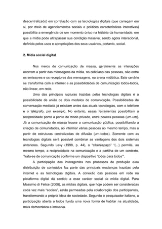 descentralizado) em correlação com as tecnologias digitais (que carregam em
si, por meio de agenciamentos sociais e políticos características interativas)
possibilita a emergência de um momento único na história da humanidade, em
que a mídia pode ultrapassar sua condição massiva, sendo agora interacional,
definida pelos usos e apropriações dos seus usuários, portanto, social.


2. Mídia social digital


      Nos meios de comunicação de massa, geralmente as interações
ocorrem a partir das mensagens da mídia, no cotidiano das pessoas, não entre
os emissores e os receptores das mensagens, na arena midiática. Este cenário
se transforma com a internet e as possibilidades de comunicação todos-todos,
não linear, em rede.
      Uma das principais rupturas trazidas pelas tecnologias digitais é a
possibilidade de união de dois modelos de comunicação. Possibilidades de
conversação mediada já existiam antes das atuais tecnologias, com o telefone
e o telégrafo, por exemplo. No entanto, essas ferramentas possibilitam a
reciprocidade ponto a ponto de modo privado, entre poucas pessoas (um-um).
Já a comunicação de massa trouxe a comunicação pública, possibilitando a
criação de comunidades, ao informar várias pessoas ao mesmo tempo, mas a
partir de estruturas centralizadas de difusão (um-todos). Somente com as
tecnologias digitais será possível combinar as vantagens dos dois sistemas
anteriores. Segundo Levy (1998, p. 44), o “ciberespaço” “(...) permite, ao
mesmo tempo, a reciprocidade na comunicação e a partilha de um contexto.
Trata-se de comunicação conforme um dispositivo ‘todos para todos’”.
      A participação dos interagentes nos processos de produção e/ou
distribuição de conteúdos faz parte das principais mudanças trazidas pela
internet e as tecnologias digitais. A conexão das pessoas em rede na
plataforma digital dá sentido a esse caráter social da mídia digital. Para
Massimo di Felice (2008), as mídias digitais, que hoje podem ser consideradas
cada vez mais “sociais”, estão permeadas pela colaboração dos participantes,
transformando a própria ideia de sociedade. Segundo o pesquisador italiano, a
participação aberta a todos funda uma nova forma de habitar na atualidade,
mais democrática e inclusiva.
 