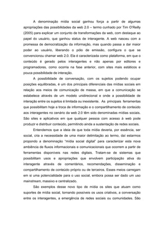 A denominação mídia social ganhou força a partir de algumas
apropriações das possibilidades da web 2.0 – termo cunhado por Tim O’Reilly
(2005) para explicar um conjunto de transformações da web, com destaque ao
papel do usuário, que ganhou status de interagente. A web nasceu com a
promessa de democratização da informação, mas quando passa a dar maior
poder ao usuário, liberando o pólo de emissão, configura o que se
convencionou chamar web 2.0. Ela é caracterizada como plataforma, em que o
conteúdo é gerado pelos interagentes e não apenas por editores e
programadores, como ocorria na fase anterior, com sites mais estáticos e
pouca possibilidade de interação.
      A possibilidade de conversação, com os sujeitos podendo ocupar
posições equilibradas, é um dos principais diferenciais das mídias sociais em
relação aos meios de comunicação de massa, em que a comunicação se
estabelece através de um modelo unidirecional e onde a possibilidade de
interação entre os sujeitos é limitada ou inexistente. As principais ferramentas
que possibilitam hoje a troca de informação e o compartilhamento de conteúdo
aos interagentes no cenário da web 2.0 têm sido denominadas mídias sociais.
São sites e aplicativos em que qualquer pessoa com acesso à web pode
produzir e distribuir conteúdo, permitindo ainda a sustentação de redes sociais.
      Entendemos que a ideia de que toda mídia deveria, por essência, ser
social, cria a necessidade de uma maior delimitação ao termo, daí estarmos
propondo a denominação “mídia social digital” para caracterizar esta nova
ambiência de fluxos informacionais e comunicacionais que ocorrem a partir de
ferramentas disponíveis nas redes digitais. Tratam-se de sistemas que
possibilitam usos e apropriações que envolvem participação ativa do
interagente   através   de   comentários,   recomendações,     disseminação    e
compartilhamento de conteúdo próprio ou de terceiros. Esses meios carregam
em si uma potencialidade para o uso social, embora possa ser dado um uso
mainstream, massivo e centralizado.
      São exemplos desse novo tipo de mídia os sites que atuam como
suportes de mídia social, tornando possíveis os usos criativos, a conversação
entre os interagentes, a emergência de redes sociais ou comunidades. São
 