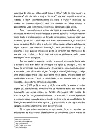 exemplos de sites de mídia social digital o Orkut8 (site de rede social), o
Facebook9 (site de rede social), o Youtube10 (site de compartilhamento de
vídeos), o Flickr11 (compartilhamento de fotos), o Twitter12 (microblog ou
serviço de micromensagens), cada um atuando de modo distinto e
possibilitando usos combinados, conforme as apropriações dos atores.
        Para compreendermos a mídia social digital, é necessário fazer algumas
distinções em relação à mídia analógica e à mídia de massa. A oposição entre
mídia digital e analógica deve ser tomada com cuidado. Não quer dizer que
sistemas digitais não possam reproduzir o modelo de comunicação linear dos
meios de massa. Muitos sites e perfis em mídias sociais utilizam a plataforma
digital apenas para transmitir informação, sem possibilitar o diálogo. A
diferença é que qualquer interagente pode se apropriar das informações da
maneira que preferir, e fazer isso na mesma plataforma onde essas
mensagens foram divulgadas.
        Por isso, preferimos contrapor mídia de massa à mídia social digital, pois
a diferença está nem tanto na tecnologia (se digital ou analógica), mas na
lógica da apropriação dada pelo usuário – transmissiva, como mídia de massa;
e em rede, como mídia social digital. Ou seja, o meio digital carrega consigo
uma predisposição maior para atuar como mídia social, embora possa ser
usado como mais um “canal” de transmissão de informações, sem que haja
interação, a depender de como seja apropriado.
        Lemos (2009, p. 9) faz uma oposição entre mídia de massa e mídias
digitais (ou pós-massivas), afirmando que “as mídias de massa são mídias de
informação. As novas mídias de função pós-massiva são mídias de
comunicação, de diálogo, de conversação”. Endentemos, no entanto, que tanto
a mídia de massa comporta a comunicação (embora limite as possibilidades de
interação entre emissores e receptores), quanto a mídia social digital envolve
apropriações mais informativas, além de conversação.
        Ainda que sejam eventualmente apropriadas de modo massivo, as
ferramentas de mídia social, diferentemente do que ocorre com os meios de

8
  http://www.orkut.com
9
  http://www.facebook.com
10
   http://youtube.com
11
   http://www.flickr.com/
12
   http://twitter.com
 