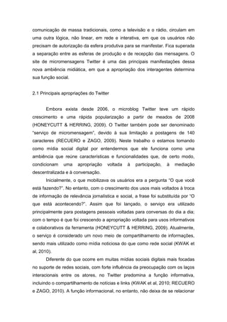comunicação de massa tradicionais, como a televisão e o rádio, circulam em
uma outra lógica, não linear, em rede e interativa, em que os usuários não
precisam de autorização da esfera produtiva para se manifestar. Fica superada
a separação entre as esferas de produção e de recepção das mensagens. O
site de micromensagens Twitter é uma das principais manifestações dessa
nova ambiência midiática, em que a apropriação dos interagentes determina
sua função social.


2.1 Principais apropriações do Twitter


       Embora exista desde 2006, o microblog Twitter teve um rápido
crescimento e uma rápida popularização a partir de meados de 2008
(HONEYCUTT & HERRING, 2009). O Twitter também pode ser denominado
“serviço de micromensagem”, devido à sua limitação a postagens de 140
caracteres (RECUERO e ZAGO, 2009). Neste trabalho o estamos tomando
como mídia social digital por entendermos que ele funciona como uma
ambiência que reúne características e funcionalidades que, de certo modo,
condicionam    uma    apropriação    voltada   à   participação,   à   mediação
descentralizada e à conversação.
       Inicialmente, o que mobilizava os usuários era a pergunta “O que você
está fazendo?”. No entanto, com o crescimento dos usos mais voltados à troca
de informação de relevância jornalística e social, a frase foi substituída por “O
que está acontecendo?”. Assim que foi lançado, o serviço era utilizado
principalmente para postagens pessoais voltadas para conversas do dia a dia;
com o tempo é que foi crescendo a apropriação voltada para usos informativos
e colaborativos da ferramenta (HONEYCUTT & HERRING, 2009). Atualmente,
o serviço é considerado um novo meio de compartilhamento de informações,
sendo mais utilizado como mídia noticiosa do que como rede social (KWAK et
al, 2010).
       Diferente do que ocorre em muitas mídias sociais digitais mais focadas
no suporte de redes sociais, com forte influência da preocupação com os laços
interacionais entre os atores, no Twitter predomina a função informativa,
incluindo o compartilhamento de notícias e links (KWAK et al, 2010; RECUERO
e ZAGO, 2010). A função informacional, no entanto, não deixa de se relacionar
 