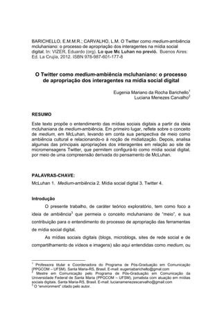 BARICHELLO, E.M.M.R.; CARVALHO, L.M. O Twitter como medium-ambiência
mcluhaniano: o processo de apropriação dos interagentes na mídia social
digital. In: VIZER, Eduardo (org). Lo que Mc Luhan no previó. Buenos Aires:
Ed. La Crujía, 2012. ISBN 978-987-601-177-8


    O Twitter como medium-ambiência mcluhaniano: o processo
       de apropriação dos interagentes na mídia social digital

                                           Eugenia Mariano da Rocha Barichello1
                                                    Luciana Menezes Carvalho2


RESUMO

Este texto propõe o entendimento das mídias sociais digitais a partir da ideia
mcluhaniana de medium-ambiência. Em primeiro lugar, reflete sobre o conceito
de medium, em McLuhan, levando em conta sua perspectiva de meio como
ambiência cultural e relacionando-o à noção de midiatização. Depois, analisa
algumas das principais apropriações dos interagentes em relação ao site de
micromensagens Twitter, que permitem configurá-lo como mídia social digital,
por meio de uma compreensão derivada do pensamento de McLuhan.



PALAVRAS-CHAVE:
McLuhan 1. Medium-ambiência 2. Mídia social digital 3. Twitter 4.


Introdução
       O presente trabalho, de caráter teórico exploratório, tem como foco a
ideia de ambiência3 que permeia o conceito mcluhaniano de “meio”, e sua
contribuição para o entendimento do processo de apropriação das ferramentas
de mídia social digital.
       As mídias sociais digitais (blogs, microblogs, sites de rede social e de
compartilhamento de vídeos e imagens) são aqui entendidas como medium, ou


1
   Professora titular e Coordenadora do Programa de Pós-Graduação em Comunicação
(PPGCOM – UFSM). Santa Maria-RS, Brasil. E-mail: eugeniabarichello@gmal.com
2
   Mestre em Comunicação pelo Programa de Pós-Graduação em Comunicação da
Universidade Federal de Santa Maria (PPGCOM – UFSM), jornalista com atuação em mídias
sociais digitais. Santa Maria-RS, Brasil. E-mail: lucianamenezescarvalho@gmail.com
3
  O “environment” citado pelo autor.
 