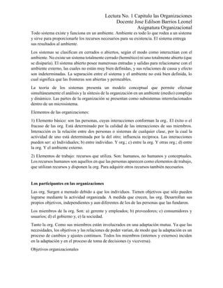 Lectura No. 1 Capitulo las Organizaciones
Docente Jose Edilson Barrios Leonel
Asignatura Organizacional
Todo sistema existe y funciona en un ambiente. Ambiente es todo lo que rodea a un sistema
y sirve para proporcionarle los recursos necesarios para su existencia. El sistema entrega
sus resultados al ambiente.
Los sistemas se clasifican en cerrados o abiertos, según el modo como interactúan con el
ambiente. No existe un sistema totalmente cerrado (hermético) ni uno totalmente abierto (que
se disiparía). El sistema abierto posee numerosas entradas y salidas para relacionarse con el
ambiente externo, las cuales no están muy bien definidas, y sus relaciones de causa y efecto
son indeterminadas. La separación entre el sistema y el ambiente no está bien definida, lo
cual significa que las fronteras son abiertas y permeables.
La teoría de los sistemas presenta un modelo conceptual que permite efectuar
simultáneamente el análisis y la síntesis de la organización en un ambiente (medio) complejo
y dinámico. Las partes de la organización se presentan como subsistemas interrelacionados
dentro de un microsistema.
Elementos de las organizaciones:
1) Elemento básico: son las personas, cuyas interacciones conforman la org.. El éxito o el
fracaso de las org. Está determinado por la calidad de las interacciones de sus miembros.
Interacción es la relación entre dos personas o sistemas de cualquier clase, por la cual la
actividad de uno está determinada por la del otro; influencia recíproca. Las interacciones
pueden ser: a) Individuales; b) entre individuo. Y org.; c) entre la org. Y otras org.; d) entre
la org. Y el ambiente externo.
2) Elementos de trabajo: recursos que utiliza. Son: humanos, no humanos y conceptuales.
Los recursos humanos son aquellos en que las personas aparecen como elementos de trabajo,
que utilizan recursos y disponen la org. Para adquirir otros recursos también necesarios.
Los participantes en las organizaciones
Las org. Surgen a menudo debido a que los individuos. Tienen objetivos que sólo pueden
lograrse mediante la actividad organizada. A medida que crecen, las org. Desarrollan sus
propios objetivos, independientes y aun diferentes de los de las personas que las fundaron.
Los miembros de la org. Son: a) gerente y empleados; b) proveedores; c) consumidores y
usuarios; d) el gobierno y, e) la sociedad.
Tanto la org. Como sus miembros están involucrados en una adaptación mutua. Ya que las
necesidades, los objetivos y las relaciones de poder varían, de modo que la adaptación es un
proceso de cambios y ajustes continuos. Todos los miembros (internos y externos) inciden
en la adaptación y en el proceso de toma de decisiones (y viceversa).
Objetivos organizacionales
 