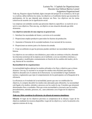Lectura No. 1 Capitulo las Organizaciones
Docente Jose Edilson Barrios Leonel
Asignatura Organizacional
Toda org. Requiere alguna finalidad, algún concepto del porqué de su existencia y de lo que
va a realizar, deben definirse las metas, los objetivos y el ambiente interno que necesitan los
participantes, de los que depende para alcanzar sus fines. Los objetivos son las metas
colectivas de acuerdo con la significación social.
Las empresas son unidades sociales que procuran objetivos específicos: su razón de ser es
servir a esos objetivos. Para una org., un objetivo es una situación deseada que debe
alcanzarse.
Los objetivos naturales de una empresa en general son:
1 – Satisfacer las necesidades de bienes y servicios en la sociedad.
2 – Proporcionar empleo productivo para todos los factores de producción.
3 – Aumentar el bienestar de la sociedad mediante el uso racional de los recursos.
4 – Proporcionar un retorno justo a los factores de entrada.
5 – Crear un ambiente en que las personas puedan satisfacer sus necesidades humanas
básicas.
Los objetivos no son estáticos sino dinámicos, pues están en continua evolución, alterando
las relaciones (externas) de la empresa con el ambiente y con sus miembros (internas), y
son evaluados y modificados constantemente en función de los cambios del medio y de la
org. Interna de los miembros.
Racionalidad de las organizaciones
La racionalidad implica adecuar los medios utilizados a los fines y objetivos que se desea
alcanzar. Una org. Es racional si se escogen los medios más eficientes para lograr los
objetivos deseados (en el contexto de la burocracia). La racionalidad se logra mediante
normas y reglamentos que rijan el comportamiento de los participantes en la búsqueda de la
eficiencia.
La eficiencia es el resultado de la racionalidad, puesto que una vez establecidos los
objetivos, le compete descubrir los medios más adecuados para obtenerlos. La racionalidad
está ligada a los medios, métodos y procesos con los cuales la org. Considera que alcanzará
determinados fines o resultados. Para que exista racionalidad es necesario que los medios,
procedimientos, métodos, procesos, etc., sean coherentes con el logro de los objetivos
deseados.
Toda org. Debe considerar la eficiencia y la eficacia de manera simultánea:
Eficacia: El logro de los objetivos previstos es competencia de la eficacia. Logro de los
objetivos mediante los recursos disponibles. Logro de los objetivos y vuelve la atención a los
aspectos externos de la org.
 