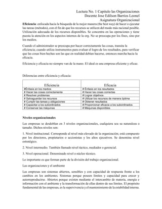 Lectura No. 1 Capitulo las Organizaciones
Docente Jose Edilson Barrios Leonel
Asignatura Organizacional
Eficiencia: enfocada hacia la búsqueda de la mejor manera (the best way) de hacer o ejecutar
las tareas (métodos), con el fin de que los recursos se utilicen del modo más racional posible.
Utilización adecuada de los recursos disponibles. Se concentra en las operaciones y tiene
puesta la atención en los aspectos internos de la org. No se preocupa por los fines, sino por
los medios.
Cuando el administrador se preocupa por hacer correctamente las cosas, transita la
eficiencia; cuando utiliza instrumentos para evaluar el logro de los resultados, para verificar
que las cosas bien hechas son las que en realidad debían hacerse, entonces marcha hacia la
eficacia.
Eficiencia y eficacia no siempre van de la mano. El ideal es una empresa eficiente y eficaz.
Diferencias entre eficiencia y eficacia:
Eficiencia Eficacia
#Énfasis en los medios # Énfasis en los resultados
# Hacer las cosas correctamente # Hacer las cosas correctas
# Resolver problemas # Lograr objetivos
# Salvaguardar los recursos # Utilizar los recursos de manera óptima
# Cumplir las tareas y obligaciones # Obtener resultados
# Capacitar a los subordinados # Proporcionar eficacia a los subordinados
# Conservar las máquinas # Máquinas disponibles
Niveles organizacionales
Las empresas se desdoblan en 3 niveles organizacionales, cualquiera sea su naturaleza o
tamaño. Dichos niveles son:
1. Nivel institucional. Corresponde al nivel más elevado de la organización; está compuesto
por los directores, propietarios o accionistas y los altos ejecutivos. Se denomina nivel
estratégico.
2. Nivel intermedio. También llamado nivel táctico, mediador o gerencial.
3. Nivel operacional. Denominado nivel o núcleo técnico.
Lo importante es que forman parte de la división del trabajo organizacional.
Las organizaciones y el ambiente
Las empresas son sistemas abiertos, sensibles y con capacidad de respuesta frente a los
cambios en los ambientes. Sistemas porque poseen límites y capacidad para crecer y
autorreproducirse. Abiertos porque existen mediante el intercambio de materia, energía e
información con el ambiente y la transformación de ellas dentro de sus límites. El propósito
fundamental de las empresas, es la supervivencia yel mantenimiento de la estabilidad interna.
 