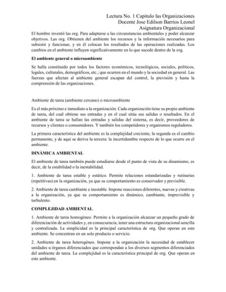 Lectura No. 1 Capitulo las Organizaciones
Docente Jose Edilson Barrios Leonel
Asignatura Organizacional
El hombre inventó las org. Para adaptarse a las circunstancias ambientales y poder alcanzar
objetivos. Las org. Obtienen del ambiente los recursos y la información necesarios para
subsistir y funcionar, y en él colocan los resultados de las operaciones realizadas. Los
cambios en el ambiente influyen significativamente en lo que sucede dentro de la org.
El ambiente general o microambiente
Se halla constituido por todos los factores económicos, tecnológicos, sociales, políticos,
legales, culturales, demográficos, etc.; que ocurren en el mundo y la sociedad en general. Las
fuerzas que afectan al ambiente general escapan del control, la previsión y hasta la
comprensión de las organizaciones.
Ambiente de tarea (ambiente cercano) o microambiente
Es el más próximo e inmediato a la organización. Cada organización tiene su propio ambiente
de tarea, del cual obtiene sus entradas y en el cual sitúa sus salidas o resultados. En el
ambiente de tarea se hallan las entradas y salidas del sistema, es decir, proveedores de
recursos y clientes o consumidores. Y también los competidores y organismos reguladores.
La primera característica del ambiente es la complejidad creciente, la segunda es el cambio
permanente, y de aquí se deriva la tercera: la incertidumbre respecto de lo que ocurre en el
ambiente.
DINÁMICA AMBIENTAL
El ambiente de tarea también puede estudiarse desde el punto de vista de su dinamismo, es
decir, de la estabilidad o la inestabilidad.
1. Ambiente de tarea estable y estático. Permite relaciones estandarizadas y rutinarias
(repetitivas) en la organización, ya que su comportamiento es conservador y previsible.
2. Ambiente de tarea cambiante e inestable. Impone reacciones diferentes, nuevas y creativas
a la organización, ya que su comportamiento es dinámico, cambiante, imprevisible y
turbulento.
COMPLEJIDAD AMBIENTAL
1. Ambiente de tarea homogéneo. Permite a la organización alcanzar un pequeño grado de
diferenciación de actividades y, en consecuencia, tener una estructura organizacional sencilla
y centralizada. La simplicidad es la principal característica de org. Que operan en este
ambiente. Se concentran en un solo producto o servicio.
2. Ambiente de tarea heterogéneo. Impone a la organización la necesidad de establecer
unidades u órganos diferenciados que correspondan a los diversos segmentos diferenciados
del ambiente de tarea. La complejidad es la característica principal de org. Que operan en
este ambiente.
 