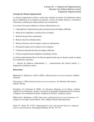 Lectura No. 1 Capitulo las Organizaciones
Docente Jose Edilson Barrios Leonel
Asignatura Organizacional
Concepto de eficacia organizacional
La eficacia empresarial se refiere a cómo hacer óptimas las formas de rendimiento. Busca
que el rendimiento en la empresa sea máximo, a través de medios técnicos y económicos
(eficiencia) y también por medios políticos (no económicos).
Los criterios base para establecer la eficacia administrativa son:
1 – Capacidad de la administración para encontrar fuerza de trabajo calificada.
2 – Moral de los empleados y satisfacción en el trabajo.
3 – Rotación de personal y ausentismo.
4 – Buenas relaciones interpersonales.
5 – Buenas relaciones entre los deptos. (entre los subsistemas).
6 – Percepción respecto de los objetivos de la empresa.
7 – Utilización adecuada de fuerza de trabajo calificada.
8 – Eficacia empresarial para adaptarse al ambiente externo.
La eficacia administrativa lleva a la eficacia organizacional, que se alcanza cuando se reúnen
tres condiciones esenciales:
1 – Alcance de objetivos empresariales; 2 – mantenimiento del sistema interno; 3 –
adaptación al ambiente externo.
Referencias:
Bohlander G., Sherman A. Snell S. (2002). Administración de recursos humanos. Madrid:
Thomson.
Chiavenato I. (1999) Administración de recursos humanos. Ed. McGraw Hill, Quinta
Edición, México
Fernandez, O; Castresana JI (2006), Los Recursos Humanos en las Pymes: Análisis
empírico de la formación, rotación y estructura de propiedad. Departamento de Economía
y Empresa. Universidad de La Rioja. Cuadernos de Gestión. Ambiente externo
Milkovich G., Boudreau J. (1994). Dirección y administración de recursos humanos, Un
enfoque de estrategia. Sexta Edición. USA: Addison-Wesley Iberoamericana
Porter W., Steers M., (1973). Organizational work, and personal factors in employee
turnover and absenteism. Prycological Bulletin, 80. Pp. 151-176.
 