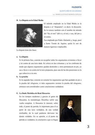FILOSOFÍA
                                                         QUINTO AÑO DE SECUNDARIA
                                                Lic. MARIO GUSTAVO BERRIOS ESPEZÚA


D. La Disputa en la Edad Media
                                   El método empleado en la Edad Media es la
                                   disputa o el “disputatio”, es decir, la discusión.
                                   Se le conoce también con el nombre de método
                                   del “Sic et non” (del si y el no), o sea, del pro y
                                   el contra.
                                   Fue empleado por Pedro Abelardo y, luego, pasó
                                   a Santo Tomás de Aquino, quién lo usó de
                                   manera rigurosa e implacable.
La disputa tiene dos fases:


a. La disputa
   Es la primera fase, consiste en recopilar todos los argumentos existentes a favor
   y en contra de una tesis dada. Se coloca en dos columnas y se los confronta de
   modo que algunos argumentos quedan destruidos y otros permanecen en pie, ya
   sea a favor o en contra de la tesis propuesta, pues una de las dos posiciones es la
   que sobrevive a la otra.
b. La prueba
   Es la segunda fase, consiste en someter los argumentos que han quedado en pie a
   la prueba del silogismo, si tales argumentos resisten la prueba del silogismo,
   entonces son considerados como conclusiones verdaderas.


E. La Duda Metódica de René Descartes
   En los tiempos modernos y gracias al genio de
   Descartes, la metodología filosófica sufrió una
   vuelta completa. A Descartes le interesó, sobre
   todo, el punto de partida; lo importante para él es
   partir de una tesis verdadera, de una verdad
   irrefutable, de la cual pudieron derivarse las
   demás verdades. En su opinión, si el punto de
   partida es verdadero, la conclusión a que se llegue


                                                                                         3
 