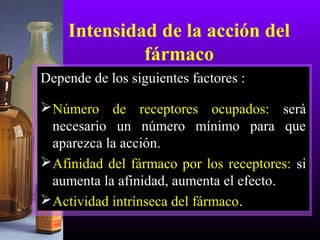Intensidad de la acción del
fármaco
Depende de los siguientes factores :
Número de receptores ocupados: será
necesario un número mínimo para que
aparezca la acción.
Afinidad del fármaco por los receptores: si
aumenta la afinidad, aumenta el efecto.
Actividad intrínseca del fármaco.
 