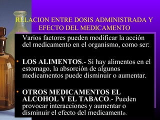 RELACION ENTRE DOSIS ADMINISTRADA Y
EFECTO DEL MEDICAMENTO
Varios factores pueden modificar la acción
del medicamento en el organismo, como ser:
• LOS ALIMENTOS.- Si hay alimentos en el
estomago, la absorción de algunos
medicamentos puede disminuir o aumentar.
• OTROS MEDICAMENTOS EL
ALCOHOL Y EL TABACO.- Pueden
provocar interacciones y aumentar o
disminuir el efecto del medicamento.
 