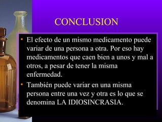 CONCLUSION
• El efecto de un mismo medicamento puede
variar de una persona a otra. Por eso hay
medicamentos que caen bien a unos y mal a
otros, a pesar de tener la misma
enfermedad.
• También puede variar en una misma
persona entre una vez y otra es lo que se
denomina LA IDIOSINCRASIA.
 