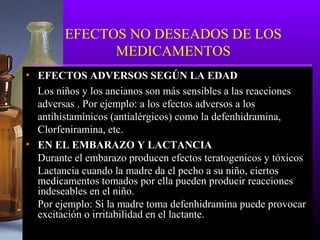 EFECTOS NO DESEADOS DE LOS
MEDICAMENTOS
• EFECTOS ADVERSOS SEGÚN LA EDAD
Los niños y los ancianos son más sensibles a las reacciones
adversas . Por ejemplo: a los efectos adversos a los
antihistamínicos (antialérgicos) como la defenhidramina,
Clorfeniramina, etc.
• EN EL EMBARAZO Y LACTANCIA
Durante el embarazo producen efectos teratogenicos y tóxicos
Lactancia cuando la madre da el pecho a su niño, ciertos
medicamentos tomados por ella pueden producir reacciones
indeseables en el niño.
Por ejemplo: Si la madre toma defenhidramina puede provocar
excitación o irritabilidad en el lactante.
 