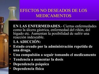 EFECTOS NO DESEADOS DE LOS
MEDICAMENTOS
EN LAS ENFERMEDADES.- Ciertas enfermedades
como la úlcera gástrica, enfermedad del riñón, del
hígado etc. Aumentan la posibilidad de sufrir una
reacción indeseable.
LA ADICCIÓN:
• Estado creado por la administración repetida de
una droga.
• Una compulsión a seguir tomando el medicamento
• Tendencia a aumentar la dosis
• Dependencia psíquica
• Dependencia física
 