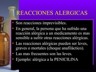 REACCIONES ALERGICAS
• Son reacciones imprevisibles.
• En general, la persona que ha sufrido una
reacción alérgica a un medicamento es mas
sensible a sufrir otras reacciones alérgicas.
• Las reacciones alérgicas pueden ser leves,
graves o mortales (choque anafiláctico).
• Las mas frecuentes son las leves.
• Ejemplo: alérgica a la PENICILINA
 