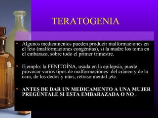 TERATOGENIA
• Algunos medicamentos pueden producir malformaciones en
el feto (malformaciones congénitas), si la madre los toma en
el embarazo, sobre todo el primer trimestre.
• Ejemplo: la FENITOÍNA, usada en la epilepsia, puede
provocar varios tipos de malformaciones: del cráneo y de la
cara, de los dedos y uñas, retraso mental ,etc.
• ANTES DE DAR UN MEDICAMENTO A UNA MUJER
PREGÚNTALE SI ESTA EMBARAZADA O NO .
 