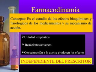 Farmacodinamia
Utilidad terapéutica
 Reacciones adversas
Concentración a la que se producen los efectos
INDEPENDIENTE DEL PRESCRITOR
Concepto: Es el estudio de los efectos bioquímicos y
fisiológicos de los medicamentos y su mecanismo de
acción.
 