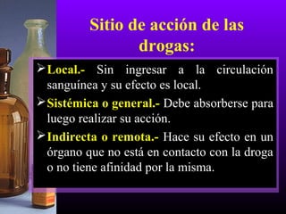Sitio de acción de las
drogas:
Local.- Sin ingresar a la circulación
sanguínea y su efecto es local.
Sistémica o general.- Debe absorberse para
luego realizar su acción.
Indirecta o remota.- Hace su efecto en un
órgano que no está en contacto con la droga
o no tiene afinidad por la misma.
 