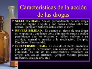 Características de la acción
de las drogas
 SELECTIVIDAD.- Acción preponderante de una droga
sobre un órgano o tejido y con pocos efectos sobre los
demás. Ejemplo: Oxitocina actúa sobre el útero.
 REVERSIBILIDAD.- Es cuando el efecto de una droga
es temporaria y que luego de su eliminación cesa su acción
permitiendo que los órganos y tejidos vuelvan a su
actividad normal o anterior a la medicación. Ejemplo:
Diuréticos (Furosemida).
 IRREVERSIBILIDAD.- Es cuando el efecto producido
por la droga es permanente, aun cuando ésta haya sido
eliminada. Es una de las características frecuentes en
drogas con acción irritante. Ejemplo: Metales pesados
(mercurio, sales de oro, etc.)
 