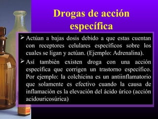 Drogas de acción
específica
 Actúan a bajas dosis debido a que estas cuentan
con receptores celulares específicos sobre los
cuales se ligan y actúan. (Ejemplo: Adrenalina).
 Así también existen droga con una acción
específica que corrigen un trastorno específico.
Por ejemplo: la colchicina es un antiinflamatorio
que solamente es efectivo cuando la causa de
inflamación es la elevación del ácido úrico (acción
acidouricosúrica)
 