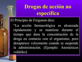 Drogas de acción no
específica
El Principio de Ferguson dice:
“La acción farmacológica es alcanzada
rápidamente y se mantiene durante el
tiempo que dura la concentración de la
droga en contacto con el organismo, pero
desaparece velozmente cuando se suspende
la administración. (Ejemplo: Anestésicos
volátiles)
 