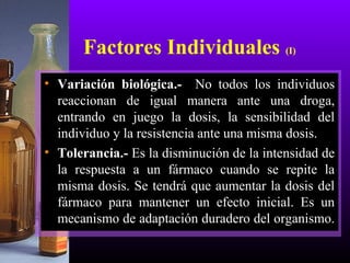 Factores Individuales (I)
• Variación biológica.- No todos los individuos
reaccionan de igual manera ante una droga,
entrando en juego la dosis, la sensibilidad del
individuo y la resistencia ante una misma dosis.
• Tolerancia.- Es la disminución de la intensidad de
la respuesta a un fármaco cuando se repite la
misma dosis. Se tendrá que aumentar la dosis del
fármaco para mantener un efecto inicial. Es un
mecanismo de adaptación duradero del organismo.
 