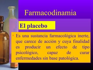 • Es una sustancia farmacológica inerte,
que carece de acción y cuya finalidad
es producir un efecto de tipo
psicológico, capaz de curar
enfermedades sin base patológica.
Farmacodinamia
El placebo
 