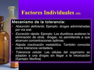 Mecanismo de la tolerancia:
• Absorción deficiente. Ejemplo: drogas administradas
por vía oral.
• Excreción rápida. Ejemplo: Los diuréticos aceleran la
eliminación de otras drogas, no permitiendo a que
alcancen concentraciones óptimas.
• Rápida inactivación metabólica. También conocida
como tolerancia verdadera.
• Tolerancia celular. Las células del organismo se
adaptan a una drogas sin llegar a la intoxicación
(Ejemplo: Morfina)
Factores Individuales (III)
 