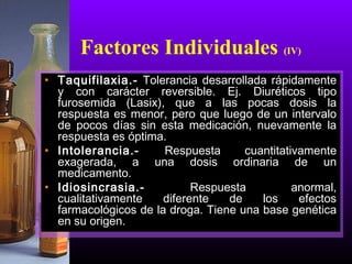 • Taquifilaxia.- Tolerancia desarrollada rápidamente
y con carácter reversible. Ej. Diuréticos tipo
furosemida (Lasix), que a las pocas dosis la
respuesta es menor, pero que luego de un intervalo
de pocos días sin esta medicación, nuevamente la
respuesta es óptima.
• Intolerancia.- Respuesta cuantitativamente
exagerada, a una dosis ordinaria de un
medicamento.
• Idiosincrasia.- Respuesta anormal,
cualitativamente diferente de los efectos
farmacológicos de la droga. Tiene una base genética
en su origen.
Factores Individuales (IV)
 
