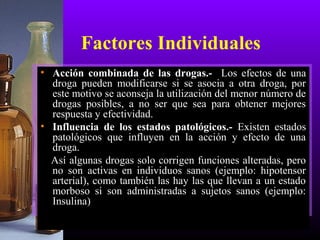 • Acción combinada de las drogas.- Los efectos de una
droga pueden modificarse si se asocia a otra droga, por
este motivo se aconseja la utilización del menor número de
drogas posibles, a no ser que sea para obtener mejores
respuesta y efectividad.
• Influencia de los estados patológicos.- Existen estados
patológicos que influyen en la acción y efecto de una
droga.
Así algunas drogas solo corrigen funciones alteradas, pero
no son activas en individuos sanos (ejemplo: hipotensor
arterial), como también las hay las que llevan a un estado
morboso si son administradas a sujetos sanos (ejemplo:
Insulina)
Factores Individuales
 