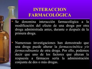 INTERACCION
FARMACOLÓGICA
• Se denomina interacción farmacológica a la
modificación del efecto de una droga por otra
droga administrada antes, durante o después de la
primera droga.
• Numerosas investigaciones han demostrado que
una droga puede alterar la farmacocinética y/o
farmacodinamia de otra droga. Por ello, podemos
decir que uno de los factores que alteran la
respuesta a fármacos sería la administración
conjunta de dos o más drogas.
 