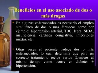 Beneficios en el uso asociado de dos o
más drogas
• En algunas enfermedades es necesario el empleo
simultáneo de dos o más fármacos como por
ejemplo: hipertensión arterial, TBC, lepra, SIDA,
insuficiencia cardiaca congestiva, infecciones
mixtas, etc.
• Otras veces el paciente padece dos o más
enfermedades, lo cual determina que para un
correcto tratamiento reciba varios fármacos al
mismo tiempo como ocurre en diabetes +
hipertensión.
 