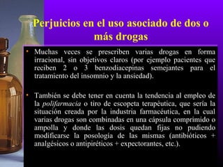 Perjuicios en el uso asociado de dos o
más drogas
• Muchas veces se prescriben varias drogas en forma
irracional, sin objetivos claros (por ejemplo pacientes que
reciben 2 o 3 benzodiacepinas semejantes para el
tratamiento del insomnio y la ansiedad).
• También se debe tener en cuenta la tendencia al empleo de
la polifarmacia o tiro de escopeta terapéutica, que sería la
situación creada por la industria farmacéutica, en la cual
varias drogas son combinadas en una cápsula comprimido o
ampolla y donde las dosis quedan fijas no pudiendo
modificarse la posología de las mismas (antibióticos +
analgésicos o antipiréticos + expectorantes, etc.).
 
