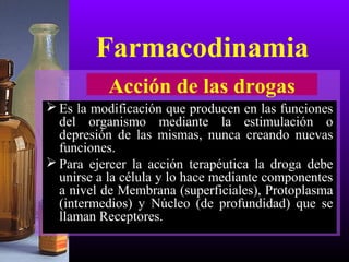  Es la modificación que producen en las funciones
del organismo mediante la estimulación o
depresión de las mismas, nunca creando nuevas
funciones.
 Para ejercer la acción terapéutica la droga debe
unirse a la célula y lo hace mediante componentes
a nivel de Membrana (superficiales), Protoplasma
(intermedios) y Núcleo (de profundidad) que se
llaman Receptores.
Acción de las drogas
Farmacodinamia
 