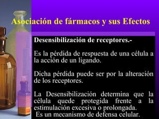 Asociación de fármacos y sus Efectos
Desensibilización de receptores.-
Es la pérdida de respuesta de una célula a
la acción de un ligando.
Dicha pérdida puede ser por la alteración
de los receptores.
La Desensibilización determina que la
célula quede protegida frente a la
estimulación excesiva o prolongada.
Es un mecanismo de defensa celular.
 