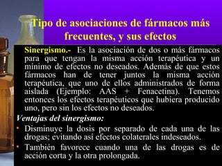 Tipo de asociaciones de fármacos más
frecuentes, y sus efectos
Sinergismo.- Es la asociación de dos o más fármacos
para que tengan la misma acción terapéutica y un
mínimo de efectos no deseados. Además de que estos
fármacos han de tener juntos la misma acción
terapéutica, que uno de ellos administrados de forma
aislada (Ejemplo: AAS + Fenacetina). Tenemos
entonces los efectos terapéuticos que hubiera producido
uno, pero sin los efectos no deseados.
Ventajas del sinergismo:
• Disminuye la dosis por separado de cada una de las
drogas; evitando así efectos colaterales indeseados.
• También favorece cuando una de las drogas es de
acción corta y la otra prolongada.
 