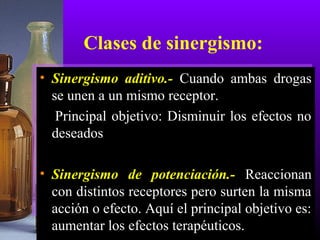 Clases de sinergismo:
• Sinergismo aditivo.- Cuando ambas drogas
se unen a un mismo receptor.
Principal objetivo: Disminuir los efectos no
deseados
• Sinergismo de potenciación.- Reaccionan
con distintos receptores pero surten la misma
acción o efecto. Aquí el principal objetivo es:
aumentar los efectos terapéuticos.
 