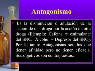 Antagonismo
• Es la disminución o anulación de la
acción de una droga por la acción de otra
droga (Ejemplo: Cafeína = estimulante
del SNC. Alcohol = Depresor del SNC).
Por lo tanto: Antagonistas son los que
tienen afinidad pero no tienen eficacia.
Sus objetivos son contrapuestos.
 