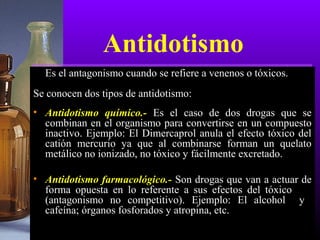 Antidotismo
Es el antagonismo cuando se refiere a venenos o tóxicos.
Se conocen dos tipos de antidotismo:
• Antidotismo químico.- Es el caso de dos drogas que se
combinan en el organismo para convertirse en un compuesto
inactivo. Ejemplo: El Dimercaprol anula el efecto tóxico del
catión mercurio ya que al combinarse forman un quelato
metálico no ionizado, no tóxico y fácilmente excretado.
• Antidotismo farmacológico.- Son drogas que van a actuar de
forma opuesta en lo referente a sus efectos del tóxico
(antagonismo no competitivo). Ejemplo: El alcohol y
cafeína; órganos fosforados y atropina, etc.
 