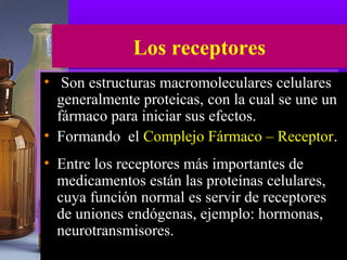 Los receptores
• Son estructuras macromoleculares celulares
generalmente proteicas, con la cual se une un
fármaco para iniciar sus efectos.
• Formando el Complejo Fármaco – Receptor.
• Entre los receptores más importantes de
medicamentos están las proteínas celulares,
cuya función normal es servir de receptores
de uniones endógenas, ejemplo: hormonas,
neurotransmisores.
 