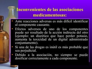 Inconvenientes de las asociaciones
medicamentosas:
• Ante reacciones adversas es más difícil identificar
al componente causante.
• Efectos adversos de uno de los componentes
puede ser resultado de la acción indirecta del otro
(ejemplo: un diurético que hace perder potasio,
aumenta la toxicidad de un digital administrado
conjuntamente).
• Si una de las drogas es inútil es más probable que
sea perjudicial.
• Debido a la asociación, no siempre se puede
dosificar correctamente a cada componente.
 