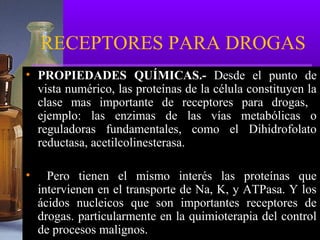 RECEPTORES PARA DROGAS
• PROPIEDADES QUÍMICAS.- Desde el punto de
vista numérico, las proteínas de la célula constituyen la
clase mas importante de receptores para drogas,
ejemplo: las enzimas de las vías metabólicas o
reguladoras fundamentales, como el Dihidrofolato
reductasa, acetilcolinesterasa.
• Pero tienen el mismo interés las proteínas que
intervienen en el transporte de Na, K, y ATPasa. Y los
ácidos nucleicos que son importantes receptores de
drogas. particularmente en la quimioterapia del control
de procesos malignos.
 
