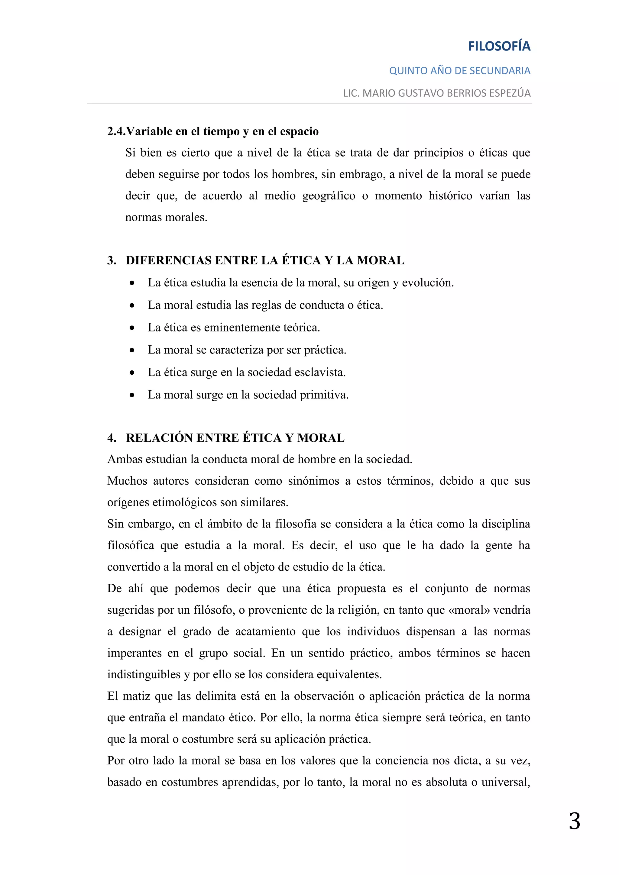 FILOSOFÍA
                                                             QUINTO AÑO DE SECUNDARIA
                                                 LIC. MARIO GUSTAVO BERRIOS ESPEZÚA


2.4.Variable en el tiempo y en el espacio
   Si bien es cierto que a nivel de la ética se trata de dar principios o éticas que
   deben seguirse por todos los hombres, sin embrago, a nivel de la moral se puede
   decir que, de acuerdo al medio geográfico o momento histórico varían las
   normas morales.


3. DIFERENCIAS ENTRE LA ÉTICA Y LA MORAL
       La ética estudia la esencia de la moral, su origen y evolución.
       La moral estudia las reglas de conducta o ética.
       La ética es eminentemente teórica.
       La moral se caracteriza por ser práctica.
       La ética surge en la sociedad esclavista.
       La moral surge en la sociedad primitiva.


4. RELACIÓN ENTRE ÉTICA Y MORAL
Ambas estudian la conducta moral de hombre en la sociedad.
Muchos autores consideran como sinónimos a estos términos, debido a que sus
orígenes etimológicos son similares.
Sin embargo, en el ámbito de la filosofía se considera a la ética como la disciplina
filosófica que estudia a la moral. Es decir, el uso que le ha dado la gente ha
convertido a la moral en el objeto de estudio de la ética.
De ahí que podemos decir que una ética propuesta es el conjunto de normas
sugeridas por un filósofo, o proveniente de la religión, en tanto que «moral» vendría
a designar el grado de acatamiento que los individuos dispensan a las normas
imperantes en el grupo social. En un sentido práctico, ambos términos se hacen
indistinguibles y por ello se los considera equivalentes.
El matiz que las delimita está en la observación o aplicación práctica de la norma
que entraña el mandato ético. Por ello, la norma ética siempre será teórica, en tanto
que la moral o costumbre será su aplicación práctica.
Por otro lado la moral se basa en los valores que la conciencia nos dicta, a su vez,
basado en costumbres aprendidas, por lo tanto, la moral no es absoluta o universal,


                                                                                        3
 