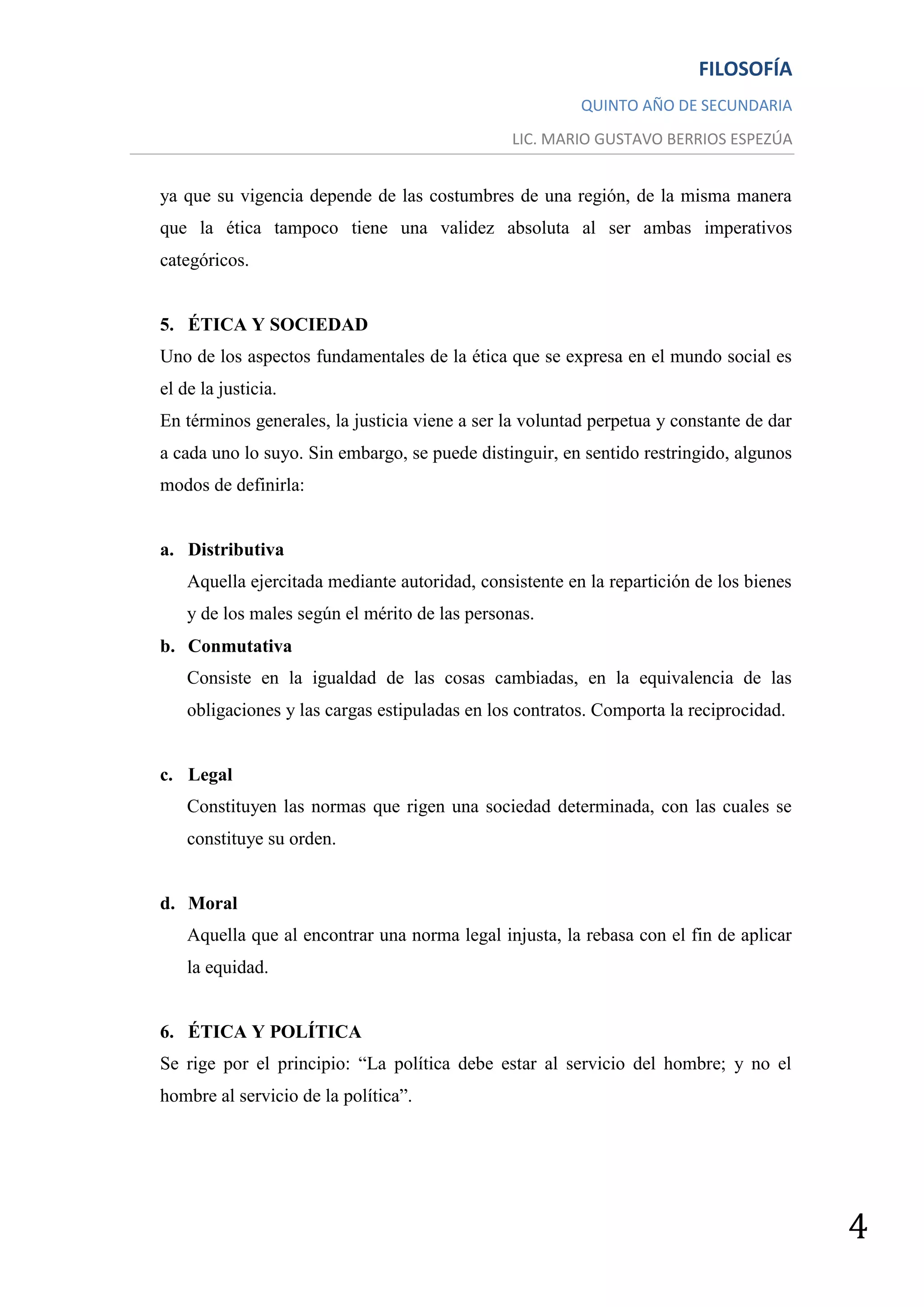 FILOSOFÍA
                                                         QUINTO AÑO DE SECUNDARIA
                                                LIC. MARIO GUSTAVO BERRIOS ESPEZÚA


ya que su vigencia depende de las costumbres de una región, de la misma manera
que la ética tampoco tiene una validez absoluta al ser ambas imperativos
categóricos.


5. ÉTICA Y SOCIEDAD
Uno de los aspectos fundamentales de la ética que se expresa en el mundo social es
el de la justicia.
En términos generales, la justicia viene a ser la voluntad perpetua y constante de dar
a cada uno lo suyo. Sin embargo, se puede distinguir, en sentido restringido, algunos
modos de definirla:


a. Distributiva
    Aquella ejercitada mediante autoridad, consistente en la repartición de los bienes
    y de los males según el mérito de las personas.
b. Conmutativa
    Consiste en la igualdad de las cosas cambiadas, en la equivalencia de las
    obligaciones y las cargas estipuladas en los contratos. Comporta la reciprocidad.


c. Legal
    Constituyen las normas que rigen una sociedad determinada, con las cuales se
    constituye su orden.


d. Moral
    Aquella que al encontrar una norma legal injusta, la rebasa con el fin de aplicar
    la equidad.


6. ÉTICA Y POLÍTICA
Se rige por el principio: “La política debe estar al servicio del hombre; y no el
hombre al servicio de la política”.




                                                                                         4
 