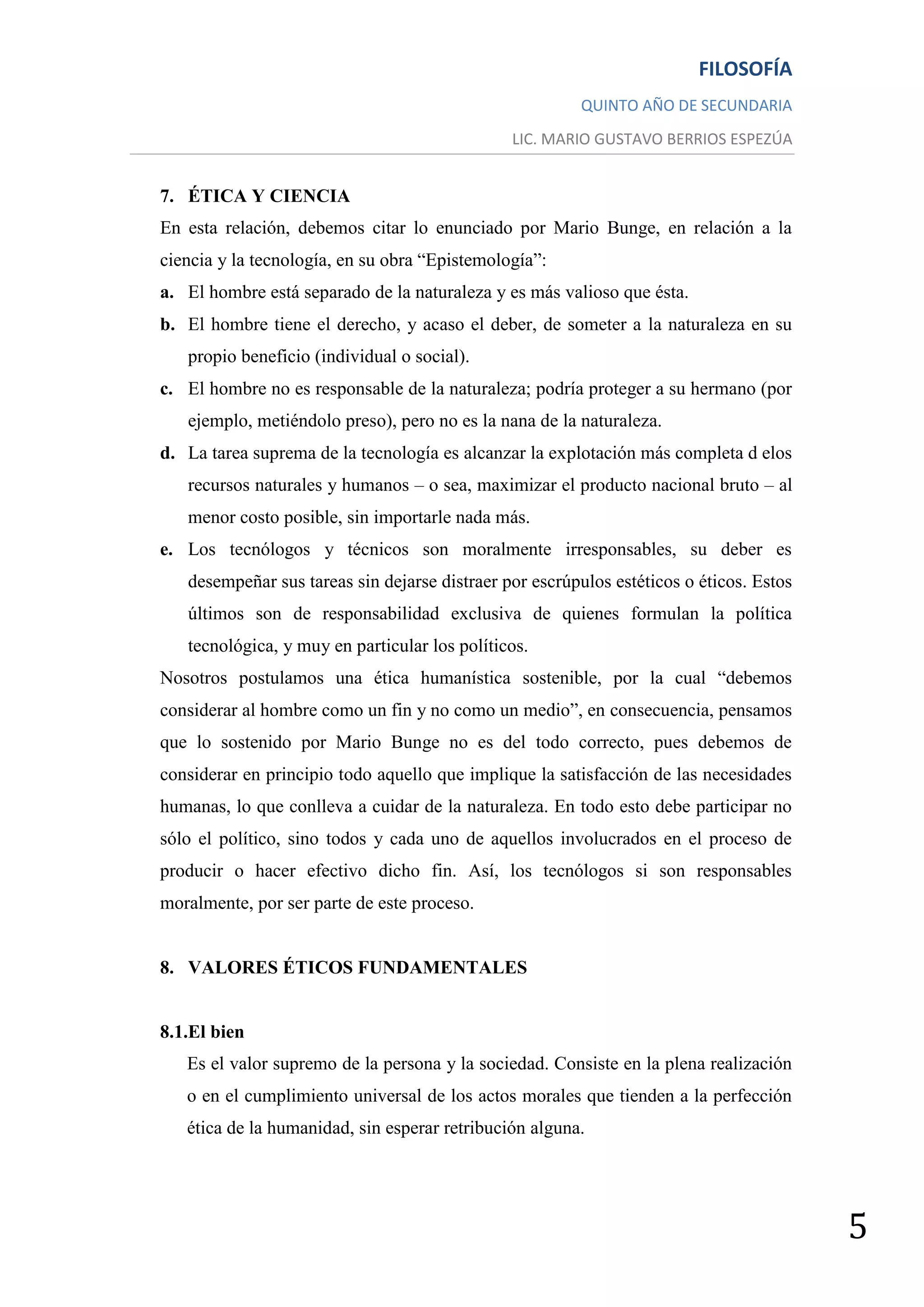 FILOSOFÍA
                                                         QUINTO AÑO DE SECUNDARIA
                                               LIC. MARIO GUSTAVO BERRIOS ESPEZÚA


7. ÉTICA Y CIENCIA
En esta relación, debemos citar lo enunciado por Mario Bunge, en relación a la
ciencia y la tecnología, en su obra “Epistemología”:
a. El hombre está separado de la naturaleza y es más valioso que ésta.
b. El hombre tiene el derecho, y acaso el deber, de someter a la naturaleza en su
   propio beneficio (individual o social).
c. El hombre no es responsable de la naturaleza; podría proteger a su hermano (por
   ejemplo, metiéndolo preso), pero no es la nana de la naturaleza.
d. La tarea suprema de la tecnología es alcanzar la explotación más completa d elos
   recursos naturales y humanos – o sea, maximizar el producto nacional bruto – al
   menor costo posible, sin importarle nada más.
e. Los tecnólogos y técnicos son moralmente irresponsables, su deber es
   desempeñar sus tareas sin dejarse distraer por escrúpulos estéticos o éticos. Estos
   últimos son de responsabilidad exclusiva de quienes formulan la política
   tecnológica, y muy en particular los políticos.
Nosotros postulamos una ética humanística sostenible, por la cual “debemos
considerar al hombre como un fin y no como un medio”, en consecuencia, pensamos
que lo sostenido por Mario Bunge no es del todo correcto, pues debemos de
considerar en principio todo aquello que implique la satisfacción de las necesidades
humanas, lo que conlleva a cuidar de la naturaleza. En todo esto debe participar no
sólo el político, sino todos y cada uno de aquellos involucrados en el proceso de
producir o hacer efectivo dicho fin. Así, los tecnólogos si son responsables
moralmente, por ser parte de este proceso.


8. VALORES ÉTICOS FUNDAMENTALES


8.1.El bien
   Es el valor supremo de la persona y la sociedad. Consiste en la plena realización
   o en el cumplimiento universal de los actos morales que tienden a la perfección
   ética de la humanidad, sin esperar retribución alguna.




                                                                                         5
 