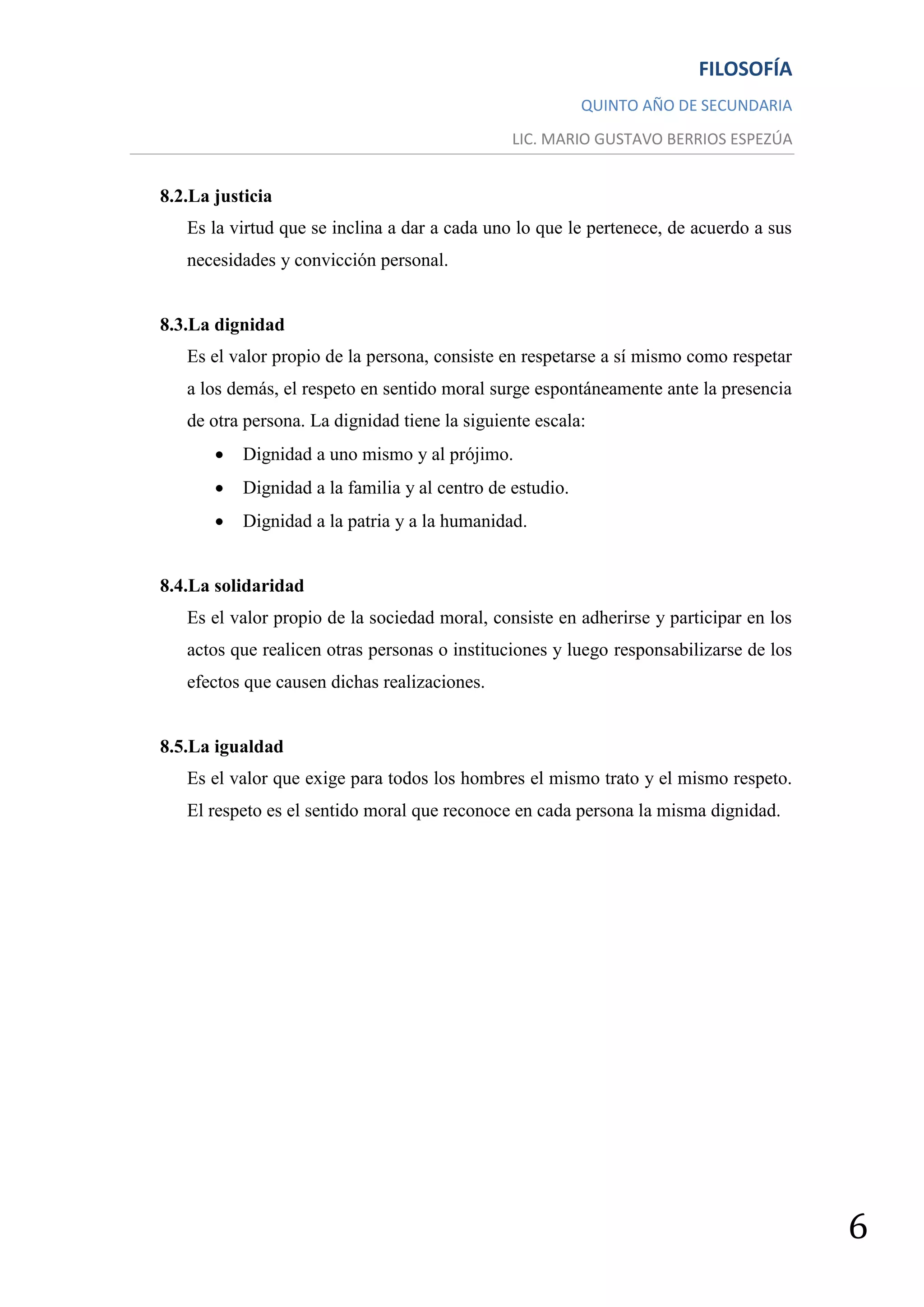 FILOSOFÍA
                                                           QUINTO AÑO DE SECUNDARIA
                                                LIC. MARIO GUSTAVO BERRIOS ESPEZÚA


8.2.La justicia
   Es la virtud que se inclina a dar a cada uno lo que le pertenece, de acuerdo a sus
   necesidades y convicción personal.


8.3.La dignidad
   Es el valor propio de la persona, consiste en respetarse a sí mismo como respetar
   a los demás, el respeto en sentido moral surge espontáneamente ante la presencia
   de otra persona. La dignidad tiene la siguiente escala:
          Dignidad a uno mismo y al prójimo.
          Dignidad a la familia y al centro de estudio.
          Dignidad a la patria y a la humanidad.


8.4.La solidaridad
   Es el valor propio de la sociedad moral, consiste en adherirse y participar en los
   actos que realicen otras personas o instituciones y luego responsabilizarse de los
   efectos que causen dichas realizaciones.


8.5.La igualdad
   Es el valor que exige para todos los hombres el mismo trato y el mismo respeto.
   El respeto es el sentido moral que reconoce en cada persona la misma dignidad.




                                                                                        6
 