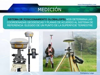 MEDICIÓN
www.themegallery.com
Company Logo
SISTEMA DE POSICIONAMIENTO GLOBAL(GPS):NOS DETERMINA LAS
COORDENADAS GEODESICAS Y PLANAS DE ACUERDO AL SISTEMA DE
REFERENCIA ELEGIDO DE UN PUNTO DE LA SUPERFICIE TERRESTRE
 