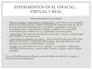 EXPERIMENTOS EN EL ESPACIO…
VIRTUAL Y REAL
Utilizaron otros programas como por ejemplo:

 “Plumo magno, Aventuras en el Espacio”: este tiene una cualidad
lúdica muy importante, ofrece interesantes animaciones en 3D, lo
que les permitirá representar conceptos complejos como las
constelaciones, la gravedad, órbitas, satélites. Es un soporte
multimedia que potencia sus cualidades comunicativas.
 “Kidsworlds”: les permite manipular escenarios, figuras y personajes
con sonidos y animaciones.
 “Descubre el universo con Pipo”: este programa les permitió a los
niños vivenciar los contenidos del eclipse, permite alternar entre
distintos formatos multimediales y lúdicos.
 “Kidpix”: les permitió a los niños dibujar “su universo”, utilizando
variadas herramientas, como sellos, fondos, copiar, cortar, pegar,
colorear.
Una vez finalizados los dibujos se imprimieron en blanco y negro, y
finalmente se colorearon.

 