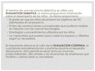Al termino de una secuencia didáctica se utiliza una
EVALUACION SUMATIVA, la misma proporciona información
sobre el desempeño de los niños . la misma proporciona:
 El grado en que los niños alcanzaron los objetivos de TIC
planteados en el proyecto.
 El tipo de construcciones conceptuales que pudieron realizar
en relación con las nuevas tecnologías.
 Estrategias y procedimientos utilizados por los niños.
 La capacidad que poseen para cuidar los equipos y utilizarlos
según su necesidad.
Es importante destacar el valor de la EVALUACION CONTINUA, la
cual brinda retroalimentación constante durante el desarrollo
del proyecto. Esta permite evaluar tanto los avances,
potencialidades, dificultades y las situaciones de enseñanza que
facilitan u obstaculizan su necesidad.

 